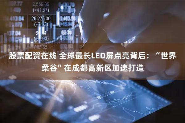 股票配资在线 全球最长LED屏点亮背后：“世界柔谷”在成都高新区加速打造