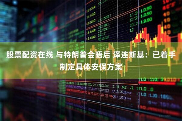 股票配资在线 与特朗普会晤后 泽连斯基：已着手制定具体安保方案
