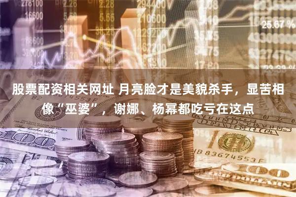 股票配资相关网址 月亮脸才是美貌杀手，显苦相像“巫婆”，谢娜、杨幂都吃亏在这点