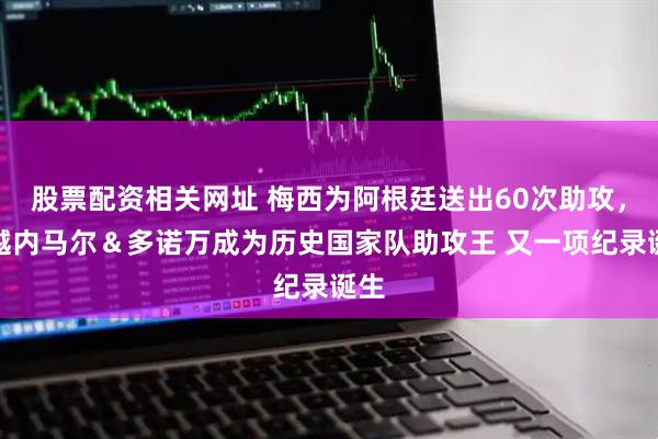股票配资相关网址 梅西为阿根廷送出60次助攻，超越内马尔＆多诺万成为历史国家队助攻王 又一项纪录诞生