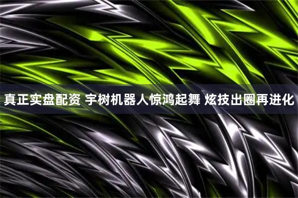 真正实盘配资 宇树机器人惊鸿起舞 炫技出圈再进化