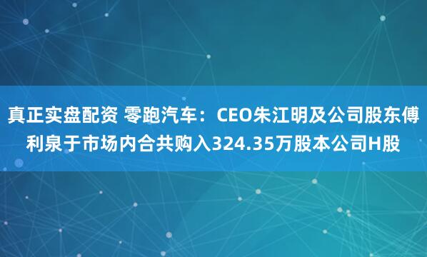 真正实盘配资 零跑汽车：CEO朱江明及公司股东傅利泉于市场内合共购入324.35万股本公司H股