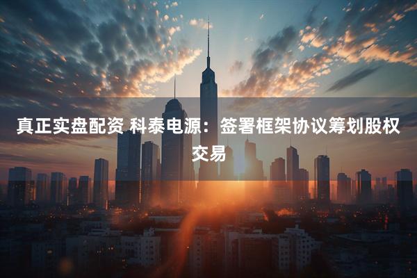 真正实盘配资 科泰电源：签署框架协议筹划股权交易