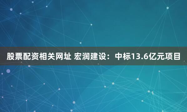 股票配资相关网址 宏润建设：中标13.6亿元项目