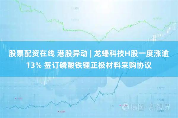 股票配资在线 港股异动 | 龙蟠科技H股一度涨逾13% 签订磷酸铁锂正极材料采购协议
