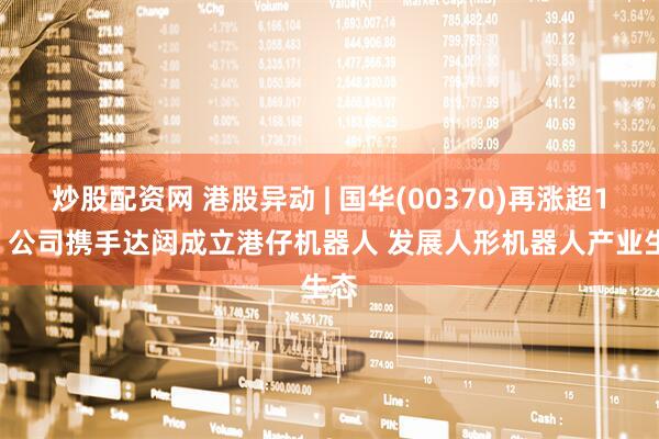 炒股配资网 港股异动 | 国华(00370)再涨超10% 公司携手达闼成立港仔机器人 发展人形机器人产业生态
