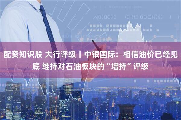 配资知识股 大行评级丨中银国际：相信油价已经见底 维持对石油板块的“增持”评级