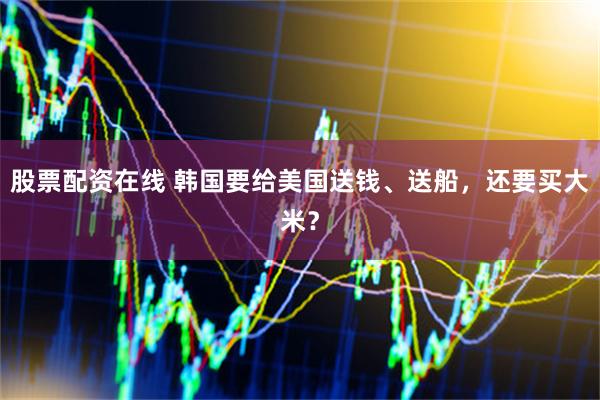 股票配资在线 韩国要给美国送钱、送船，还要买大米？