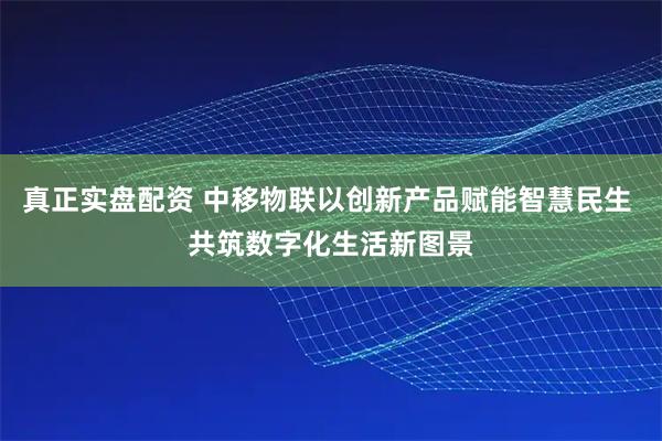 真正实盘配资 中移物联以创新产品赋能智慧民生 共筑数字化生活新图景